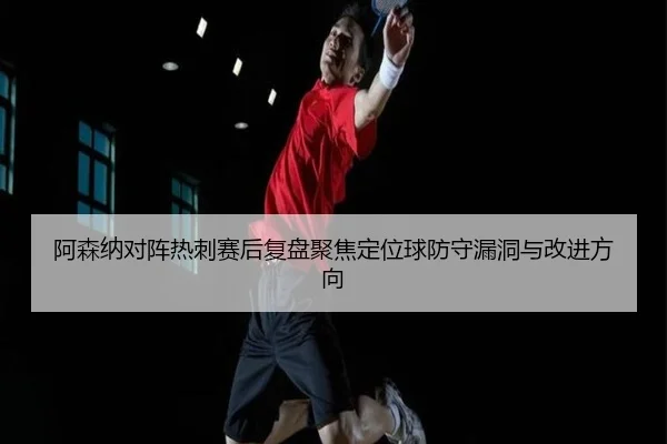 阿森纳对阵热刺赛后复盘聚焦定位球防守漏洞与改进方向