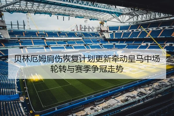 贝林厄姆肩伤恢复计划更新牵动皇马中场轮转与赛季争冠走势