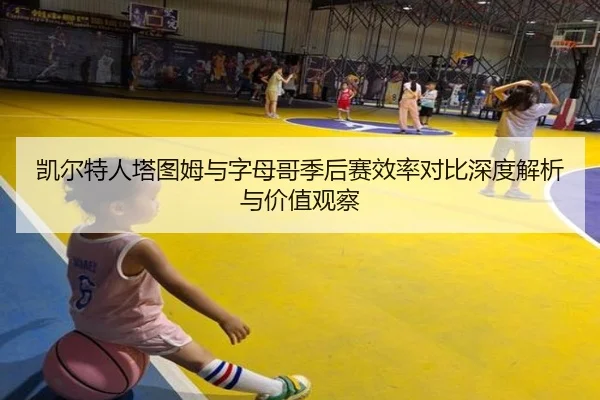 凯尔特人塔图姆与字母哥季后赛效率对比深度解析与价值观察