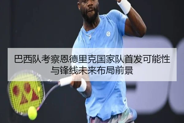 巴西队考察恩德里克国家队首发可能性与锋线未来布局前景
