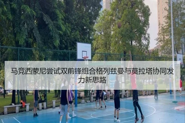 马竞西蒙尼尝试双前锋组合格列兹曼与莫拉塔协同发力新思路