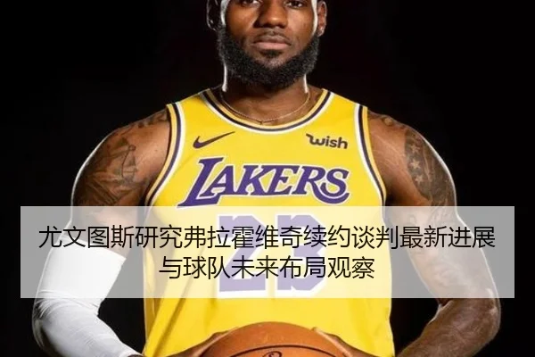 尤文图斯研究弗拉霍维奇续约谈判最新进展与球队未来布局观察