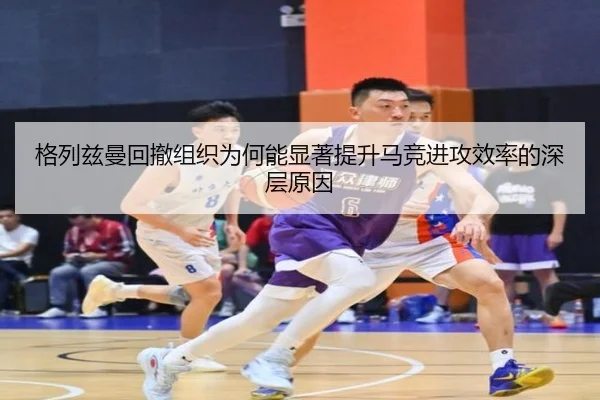 格列兹曼回撤组织为何能显著提升马竞进攻效率的深层原因