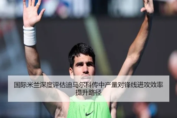 国际米兰深度评估迪马尔科传中产量对锋线进攻效率提升路径