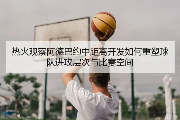 热火观察阿德巴约中距离开发如何重塑球队进攻层次与比赛空间