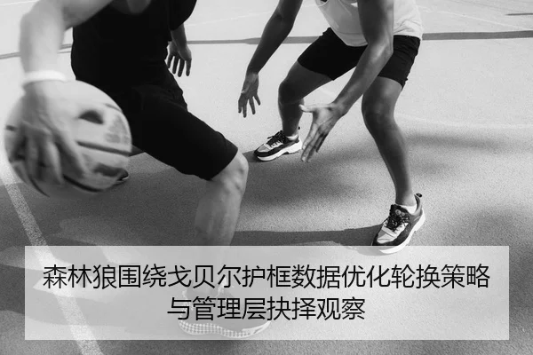 森林狼围绕戈贝尔护框数据优化轮换策略与管理层抉择观察