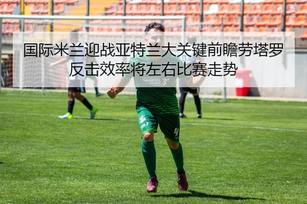 国际米兰迎战亚特兰大关键前瞻劳塔罗反击效率将左右比赛走势