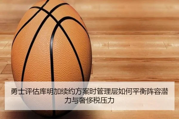 勇士评估库明加续约方案时管理层如何平衡阵容潜力与奢侈税压力